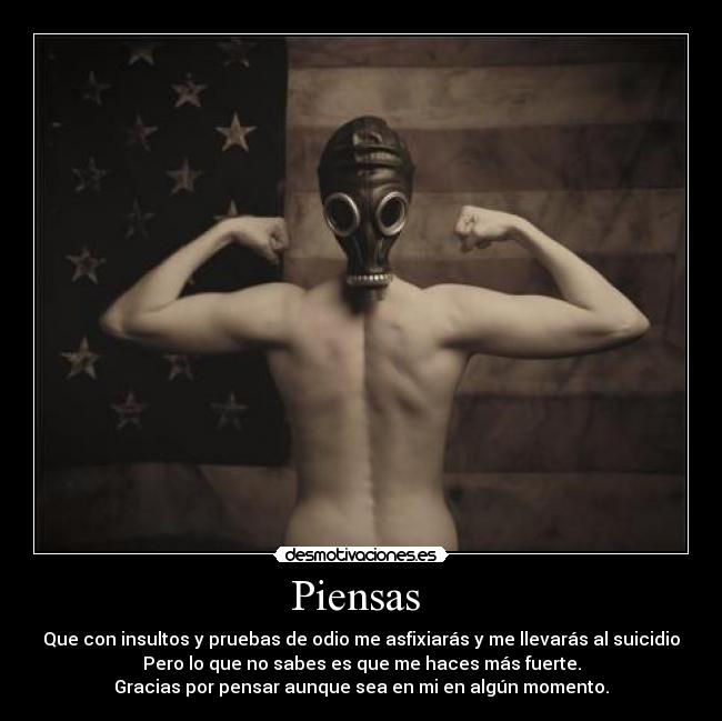 Piensas  - Que con insultos y pruebas de odio me asfixiarás y me llevarás al suicidio
Pero lo que no sabes es que me haces más fuerte.
Gracias por pensar aunque sea en mi en algún momento.