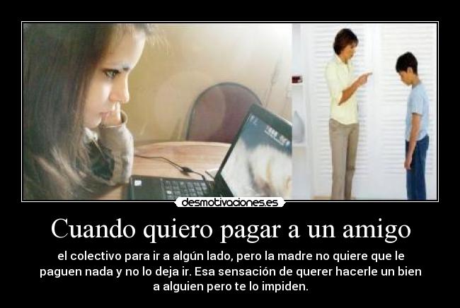 Cuando quiero pagar a un amigo - el colectivo para ir a algún lado, pero la madre no quiere que le
paguen nada y no lo deja ir. Esa sensación de querer hacerle un bien
a alguien pero te lo impiden.