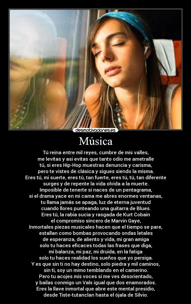 Música - Tú reina entre mil reyes, cumbre de mis valles,
me levitas y asi evitas que tanto odio me ametralle
tú, si eres Hip-Hop muestras denuncia y carisma,
pero te vistes de clásica y sigues siendo la misma.
Eres tú, mi suerte, eres tú, tan fuerte, eres tú, tú, tan diferente
surges y de repente la vida olvida a la muerte.
Imposible de tenerte si naces de un pentagrama,
si el drama yace en mi cama me abres enormes ventanas,
tu llama jamás se apaga, luz de eterna juventud
cuando llores punteando una guitarra de Blues.
Eres tú, la rabia sucia y rasgada de Kurt Cobain
el compromiso sincero de Marvin Gaye,
Inmortales piezas musicales hacen que el tiempo se pare,
estallan como bombas provocando ondas letales
de esperanza, de aliento y vida, mi gran amiga
solo tu haces eficaces todas las frases que diga,
mi balanza, mi paz, mi druida, en la fatiga
solo tu haces realidad los sueños que yo persiga.
Y es que sin ti no hay destino, solo piedra y mil caminos,
sin ti, soy un mimo temblando en el camerino.
Pero tu acojes mis voces si me ves desorientado,
y bailas conmigo un Vals igual que dos enamorados.
Eres la llave inmortal que abre este mental presidio,
desde Tiste-tutanclan hasta el ójala de Silvio.