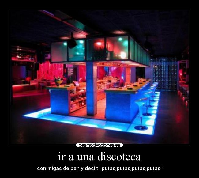 ir a una discoteca - con migas de pan y decir: putas,putas,putas,putas