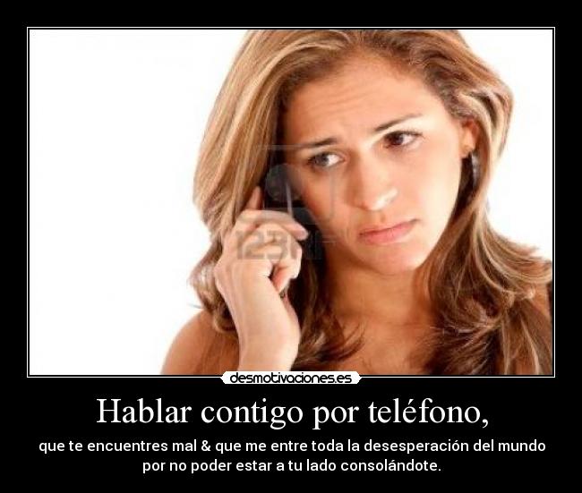 Hablar contigo por teléfono, - que te encuentres mal & que me entre toda la desesperación del mundo
por no poder estar a tu lado consolándote.