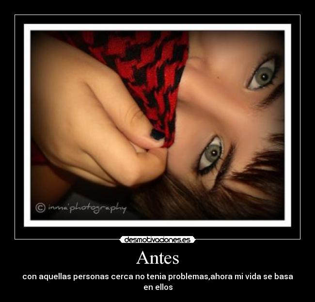 Antes - con aquellas personas cerca no tenia problemas,ahora mi vida se basa en ellos
