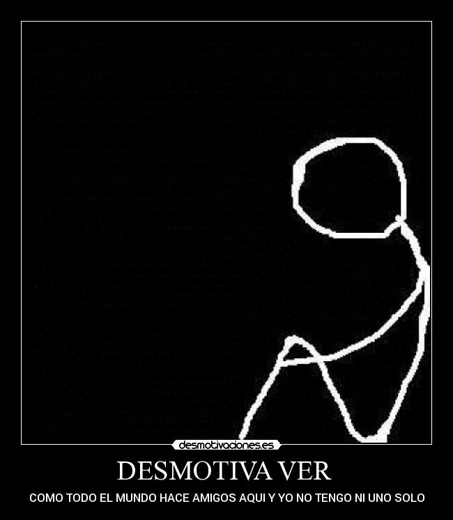 DESMOTIVA VER - COMO TODO EL MUNDO HACE AMIGOS AQUI Y YO NO TENGO NI UNO SOLO