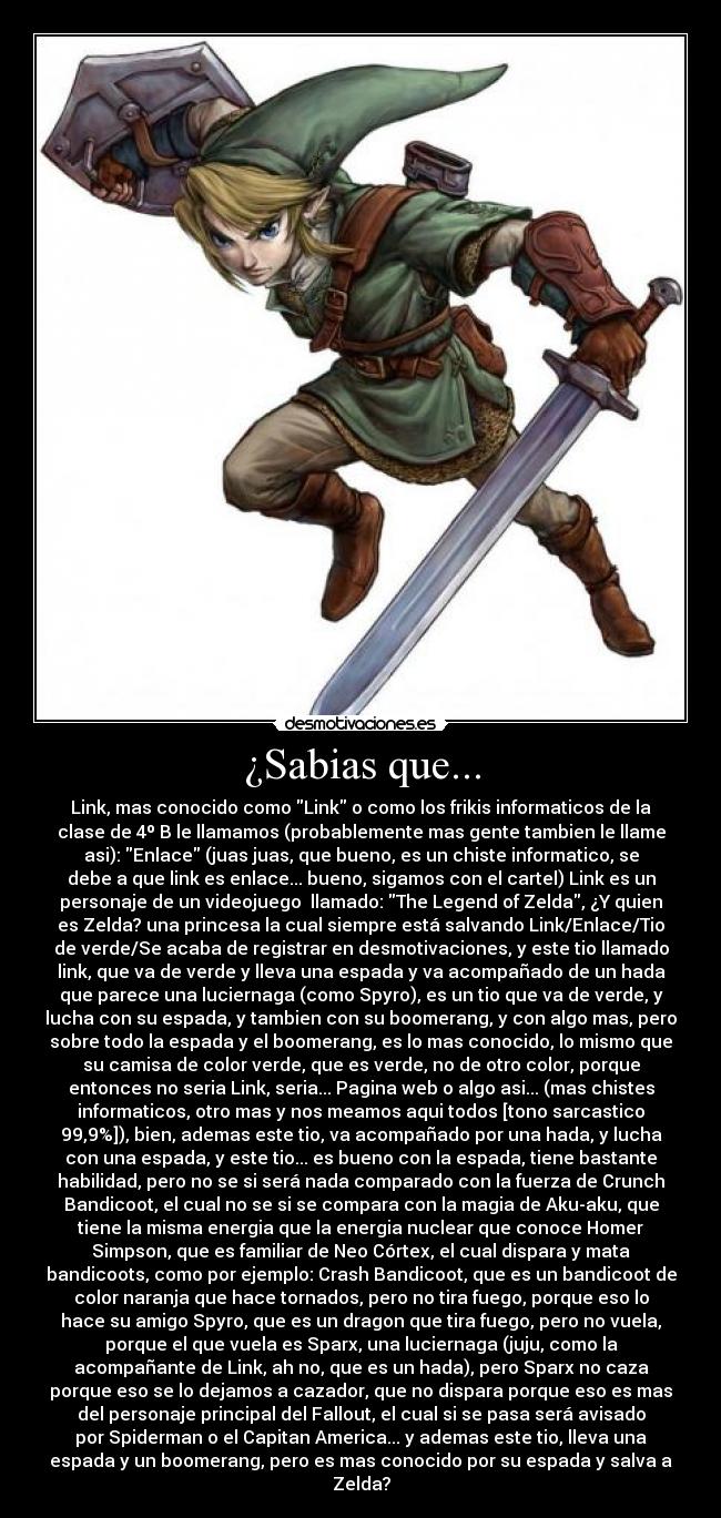 ¿Sabias que... - Link, mas conocido como Link o como los frikis informaticos de la
clase de 4º B le llamamos (probablemente mas gente tambien le llame
asi): Enlace (juas juas, que bueno, es un chiste informatico, se
debe a que link es enlace... bueno, sigamos con el cartel) Link es un
personaje de un videojuego  llamado: The Legend of Zelda, ¿Y quien
es Zelda? una princesa la cual siempre está salvando Link/Enlace/Tio
de verde/Se acaba de registrar en desmotivaciones, y este tio llamado
link, que va de verde y lleva una espada y va acompañado de un hada
que parece una luciernaga (como Spyro), es un tio que va de verde, y
lucha con su espada, y tambien con su boomerang, y con algo mas, pero
sobre todo la espada y el boomerang, es lo mas conocido, lo mismo que
su camisa de color verde, que es verde, no de otro color, porque
entonces no seria Link, seria... Pagina web o algo asi... (mas chistes
informaticos, otro mas y nos meamos aqui todos [tono sarcastico
99,9%]), bien, ademas este tio, va acompañado por una hada, y lucha
con una espada, y este tio... es bueno con la espada, tiene bastante
habilidad, pero no se si será nada comparado con la fuerza de Crunch
Bandicoot, el cual no se si se compara con la magia de Aku-aku, que
tiene la misma energia que la energia nuclear que conoce Homer
Simpson, que es familiar de Neo Córtex, el cual dispara y mata
bandicoots, como por ejemplo: Crash Bandicoot, que es un bandicoot de
color naranja que hace tornados, pero no tira fuego, porque eso lo
hace su amigo Spyro, que es un dragon que tira fuego, pero no vuela,
porque el que vuela es Sparx, una luciernaga (juju, como la
acompañante de Link, ah no, que es un hada), pero Sparx no caza
porque eso se lo dejamos a cazador, que no dispara porque eso es mas
del personaje principal del Fallout, el cual si se pasa será avisado
por Spiderman o el Capitan America... y ademas este tio, lleva una
espada y un boomerang, pero es mas conocido por su espada y salva a
Zelda?