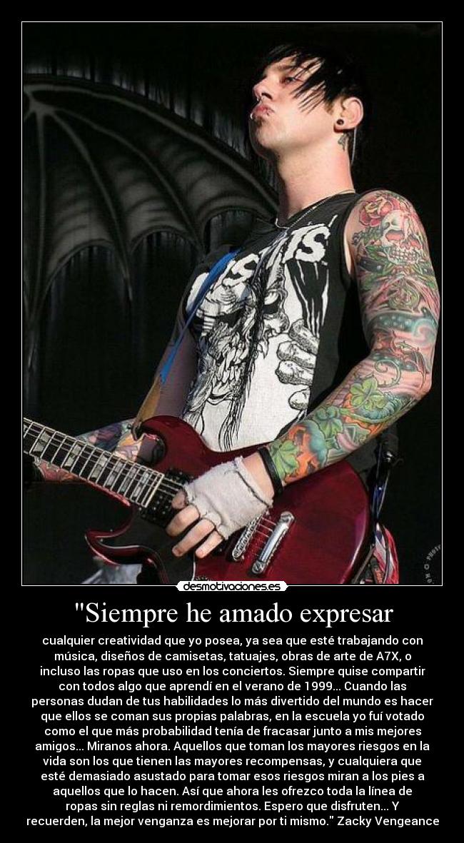 Siempre he amado expresar - cualquier creatividad que yo posea, ya sea que esté trabajando con
música, diseños de camisetas, tatuajes, obras de arte de A7X, o
incluso las ropas que uso en los conciertos. Siempre quise compartir
con todos algo que aprendí en el verano de 1999... Cuando las
personas dudan de tus habilidades lo más divertido del mundo es hacer
que ellos se coman sus propias palabras, en la escuela yo fuí votado
como el que más probabilidad tenía de fracasar junto a mis mejores
amigos... Miranos ahora. Aquellos que toman los mayores riesgos en la
vida son los que tienen las mayores recompensas, y cualquiera que
esté demasiado asustado para tomar esos riesgos miran a los pies a
aquellos que lo hacen. Así que ahora les ofrezco toda la línea de
ropas sin reglas ni remordimientos. Espero que disfruten... Y
recuerden, la mejor venganza es mejorar por ti mismo. Zacky Vengeance