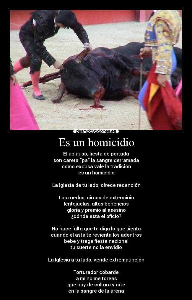 Es un homicidio - El aplauso, fiesta de portada
son careta pa la sangre derramada
como excusa vale la tradición
es un homicidio
La Iglesia de tu lado, ofrece redención
Los ruedos, circos de exterminio
lentejuelas, altos beneficios
gloria y premio al asesino
¿dónde esta el oficio?
No hace falta que te diga lo que siento
cuando el asta te revienta los adentros
bebe y traga fiesta nazional
tu suerte no la envidio
La Iglesia a tu lado, vende extremaunción
Torturador cobarde
a mí no me toreas
que hay de cultura y arte
en la sangre de la arena