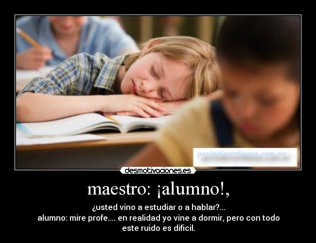 maestro: ¡alumno!, - ¿usted vino a estudiar o a hablar?...
alumno: mire profe.... en realidad yo vine a dormir, pero con todo este ruido es dificil.