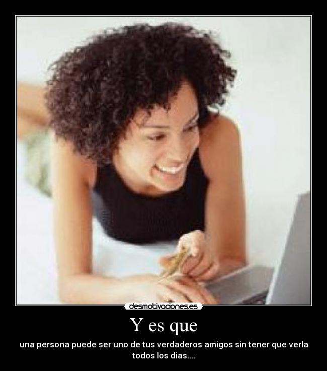 Y es que - una persona puede ser uno de tus verdaderos amigos sin tener que verla
todos los dias....
