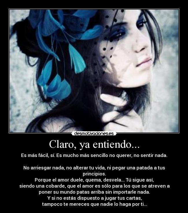 Claro, ya entiendo... - Es más fácil, sí. Es mucho más sencillo no querer, no sentir nada.
No arriesgar nada, no alterar tu vida, ni pegar una patada a tus
principios.
Porque el amor duele, quema, desvela... Tú sigue así,
siendo una cobarde, que el amor es sólo para los que se atreven a
poner su mundo patas arriba sin importarle nada.
Y si no estás dispuesto a jugar tus cartas,
tampoco te mereces que nadie lo haga por ti...