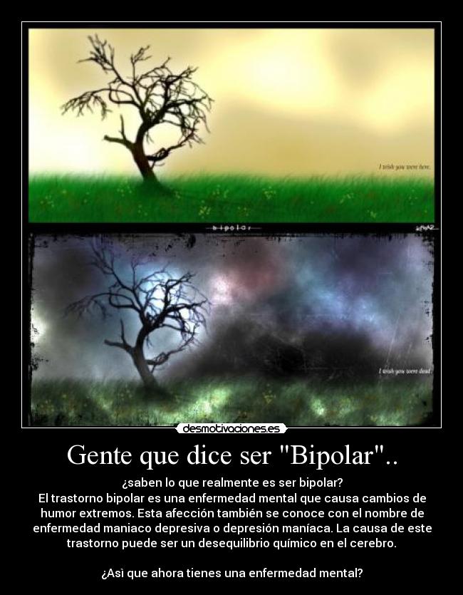 Gente que dice ser Bipolar.. - ¿saben lo que realmente es ser bipolar?
El trastorno bipolar es una enfermedad mental que causa cambios de
humor extremos. Esta afección también se conoce con el nombre de
enfermedad maniaco depresiva o depresión maníaca. La causa de este
trastorno puede ser un desequilibrio químico en el cerebro.

¿Asì que ahora tienes una enfermedad mental?