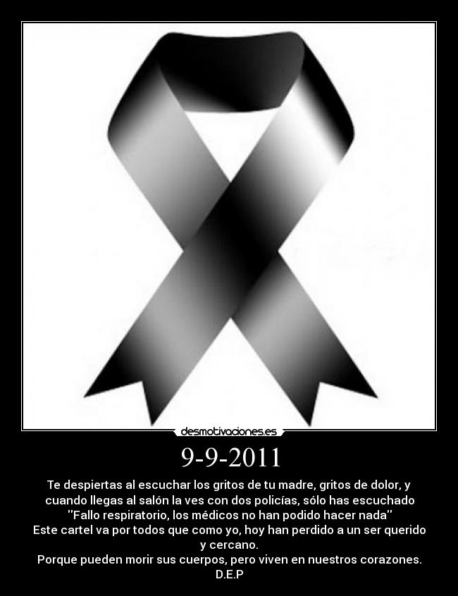 9-9-2011 - Te despiertas al escuchar los gritos de tu madre, gritos de dolor, y
cuando llegas al salón la ves con dos policías, sólo has escuchado
Fallo respiratorio, los médicos no han podido hacer nada
Este cartel va por todos que como yo, hoy han perdido a un ser querido
y cercano.
Porque pueden morir sus cuerpos, pero viven en nuestros corazones.
D.E.P