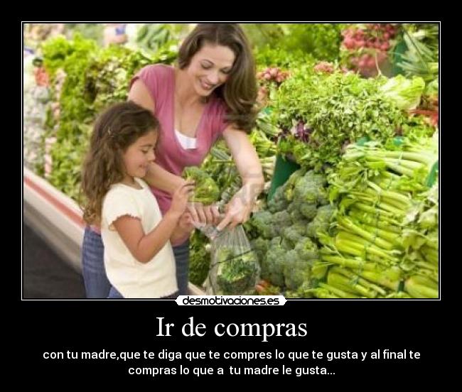Ir de compras - con tu madre,que te diga que te compres lo que te gusta y al final te
compras lo que a  tu madre le gusta...