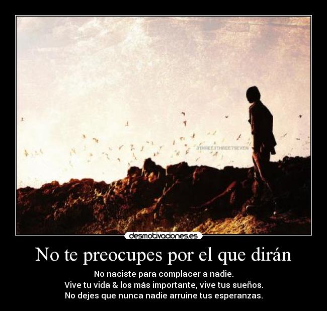 No te preocupes por el que dirán - No naciste para complacer a nadie.
Vive tu vida & los más importante, vive tus sueños.
No dejes que nunca nadie arruine tus esperanzas.