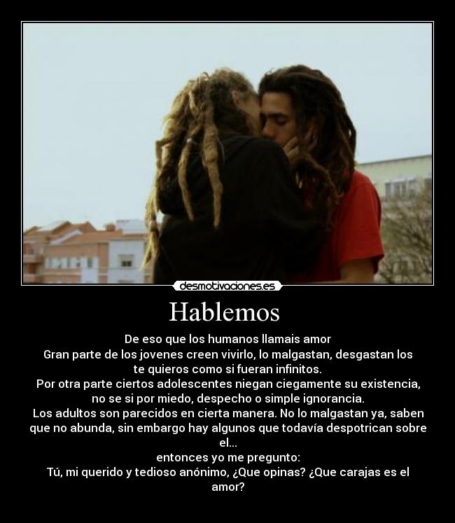 Hablemos - De eso que los humanos llamais amor
Gran parte de los jovenes creen vivirlo, lo malgastan, desgastan los
te quieros como si fueran infinitos.
Por otra parte ciertos adolescentes niegan ciegamente su existencia,
no se si por miedo, despecho o simple ignorancia.
Los adultos son parecidos en cierta manera. No lo malgastan ya, saben
que no abunda, sin embargo hay algunos que todavía despotrican sobre
el...
entonces yo me pregunto:
Tú, mi querido y tedioso anónimo, ¿Que opinas? ¿Que carajas es el
amor?