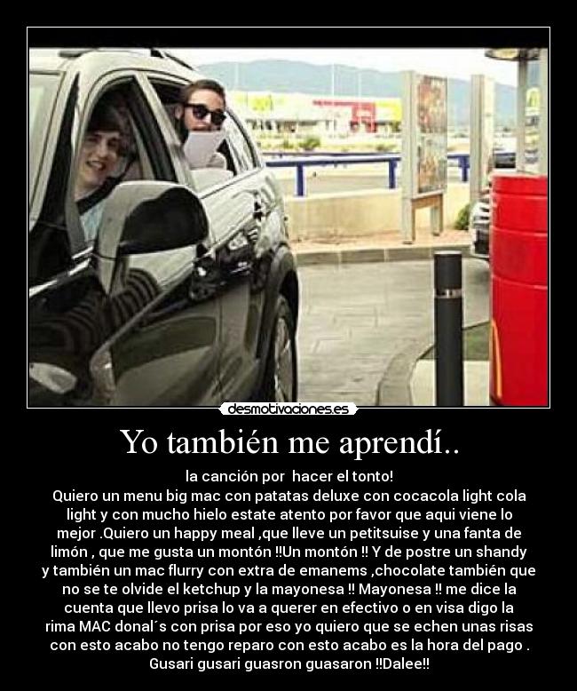 Yo también me aprendí.. - la canción por hacer el tonto!
Quiero un menu big mac con patatas deluxe con cocacola light cola
light y con mucho hielo estate atento por favor que aqui viene lo
mejor .Quiero un happy meal ,que lleve un petitsuise y una fanta de
limón , que me gusta un montón !!Un montón !! Y de postre un shandy
y también un mac flurry con extra de emanems ,chocolate también que
no se te olvide el ketchup y la mayonesa !! Mayonesa !! me dice la
cuenta que llevo prisa lo va a querer en efectivo o en visa digo la
rima MAC donal´s con prisa por eso yo quiero que se echen unas risas
con esto acabo no tengo reparo con esto acabo es la hora del pago .
Gusari gusari guasron guasaron !!Dalee!!
