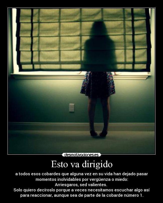 Esto va dirigido - a todos esos cobardes que alguna vez en su vida han dejado pasar
momentos inolvidables por vergüenza o miedo:
Arriesgaros, sed valientes.
Solo quiero decíroslo porque a veces necesitamos escuchar algo así
para reaccionar, aunque sea de parte de la cobarde número 1.