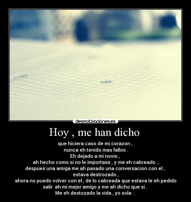 Hoy , me han dicho - que hiciera caso de mi corazon ,
nunca eh tenido mas fallos .
Eh dejado a mi novio ,
ah hecho como si no le importase , y me eh cabreado ,
despues una amiga me ah pasado una conversacion con el ,
estava destrozado ,
ahora no puedo volver con el , de lo cabreada que estava le eh pedido
salir ah mi mejor amigo y me ah dicho que si .
Me eh destozado la vida , yo sola .