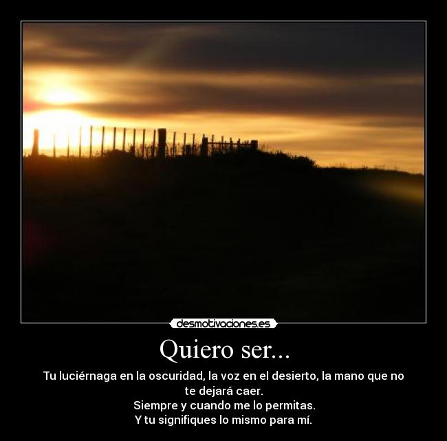 Quiero ser... - Tu luciérnaga en la oscuridad, la voz en el desierto, la mano que no te dejará caer.
Siempre y cuando me lo permitas.
Y tu signifiques lo mismo para mí.