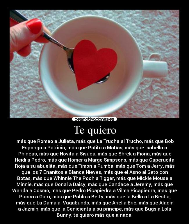Te quiero - más que Romeo a Julieta, más que La Trucha al Trucho, más que Bob
Esponga a Patricio, más que Patito a Matías, más que Isabella a
Phineas, más que Novita a Sisuca, más que Shrek a Fiona, más que
Heidi a Pedro, más que Homer a Marge Simpsons, más que Caperucita
Roja a su abuelita, más que Timon a Pumba, más que Tom a Jerry, más
que los 7 Enanitos a Blanca Nieves, más que el Asno al Gato con
Botas, más que Whinnie The Pooh a Tigger, más que Mickie Mouse a
Minnie, más que Donal a Daisy, más que Candace a Jeremy, más que
Wanda a Cosmo, más que Pedro Picapiedra a Vilma Picapiedra, más que
Pucca a Garu, más que Pablo a Betty, más que la Bella a La Bestia,
más que La Dama al Vagabundo, más que Ariel a Eric, más que Aladin
a Jazmin, más que la Cenicienta a su principe, más que Bugs a Lola
Bunny, te quiero más que a nada.♥