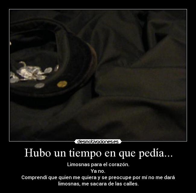 Hubo un tiempo en que pedía... - Limosnas para el corazón.
Ya no.
Comprendí que quien me quiera y se preocupe por mí no me dará
limosnas, me sacara de las calles.