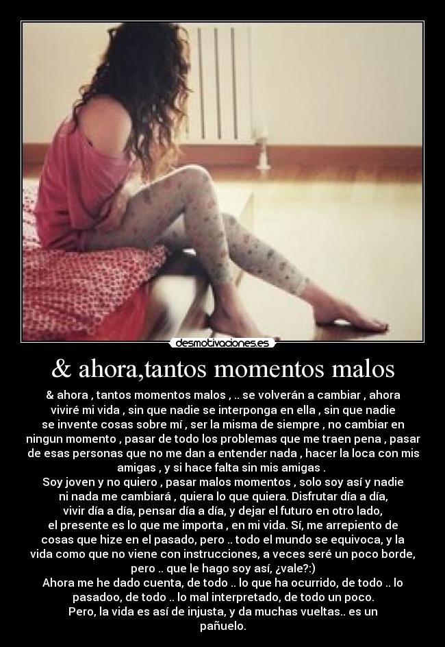 & ahora,tantos momentos malos - & ahora , tantos momentos malos , .. se volverán a cambiar , ahora
viviré mi vida , sin que nadie se interponga en ella , sin que nadie
se invente cosas sobre mí , ser la misma de siempre , no cambiar en
ningun momento , pasar de todo los problemas que me traen pena , pasar
de esas personas que no me dan a entender nada , hacer la loca con mis
amigas , y si hace falta sin mis amigas . 
Soy joven y no quiero , pasar malos momentos , solo soy así y nadie
ni nada me cambiará , quiera lo que quiera. Disfrutar día a día,
vivir día a día, pensar día a día, y dejar el futuro en otro lado,
el presente es lo que me importa , en mi vida. Sí, me arrepiento de
cosas que hize en el pasado, pero .. todo el mundo se equivoca, y la
vida como que no viene con instrucciones, a veces seré un poco borde,
pero .. que le hago soy así, ¿vale?:)
Ahora me he dado cuenta, de todo .. lo que ha ocurrido, de todo .. lo
pasadoo, de todo .. lo mal interpretado, de todo un poco.
Pero, la vida es así de injusta, y da muchas vueltas.. es un
pañuelo.