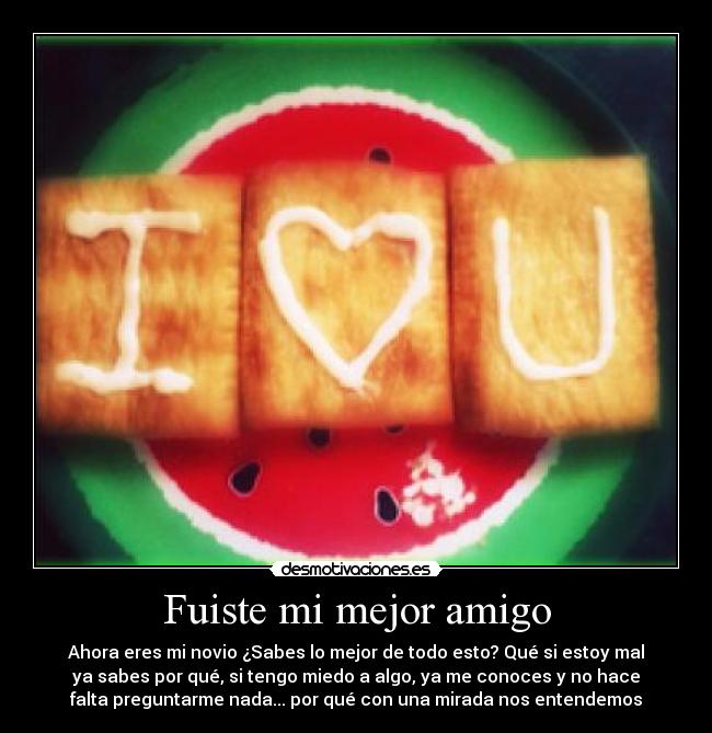 Fuiste mi mejor amigo - Ahora eres mi novio ¿Sabes lo mejor de todo esto? Qué si estoy mal
ya sabes por qué, si tengo miedo a algo, ya me conoces y no hace
falta preguntarme nada... por qué con una mirada nos entendemos