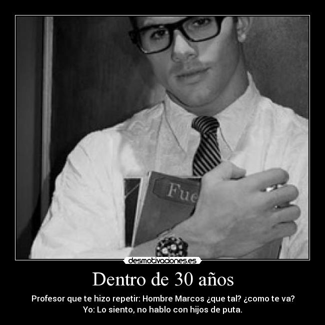 Dentro de 30 años - Profesor que te hizo repetir: Hombre Marcos ¿que tal? ¿como te va?
Yo: Lo siento, no hablo con hijos de puta.