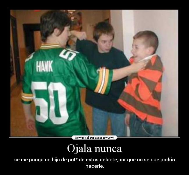 Ojala nunca - se me ponga un hijo de put* de estos delante,por que no se que podria hacerle.