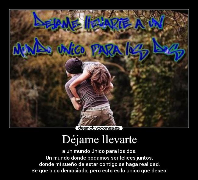 Déjame llevarte - a un mundo único para los dos.
Un mundo donde podamos ser felices juntos,
donde mi sueño de estar contigo se haga realidad.
Sé que pido demasiado, pero esto es lo único que deseo.