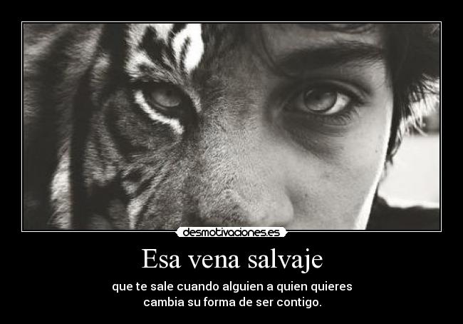 Esa vena salvaje - que te sale cuando alguien a quien quieres
cambia su forma de ser contigo.