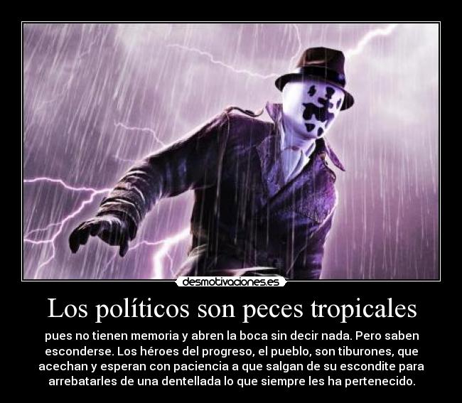 Los políticos son peces tropicales - pues no tienen memoria y abren la boca sin decir nada. Pero saben
esconderse. Los héroes del progreso, el pueblo, son tiburones, que
acechan y esperan con paciencia a que salgan de su escondite para
arrebatarles de una dentellada lo que siempre les ha pertenecido.