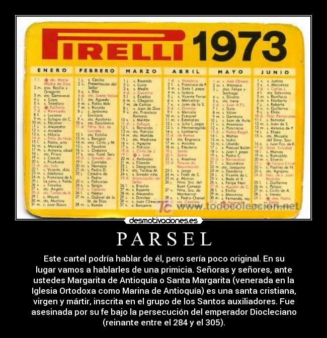 P A R S E L - Este cartel podría hablar de él, pero sería poco original. En su
lugar vamos a hablarles de una primicia. Señoras y señores, ante
ustedes Margarita de Antioquía o Santa Margarita (venerada en la
Iglesia Ortodoxa como Marina de Antioquía) es una santa cristiana,
virgen y mártir, inscrita en el grupo de los Santos auxiliadores. Fue
asesinada por su fe bajo la persecución del emperador Diocleciano
(reinante entre el 284 y el 305).