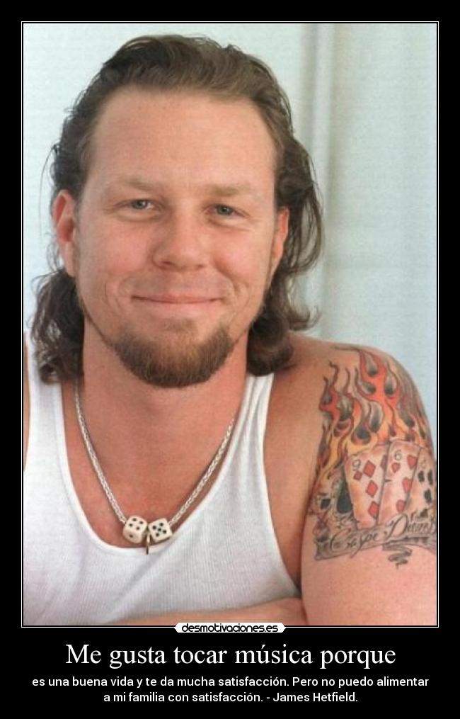 Me gusta tocar música porque - es una buena vida y te da mucha satisfacción. Pero no puedo alimentar
a mi familia con satisfacción. - James Hetfield.