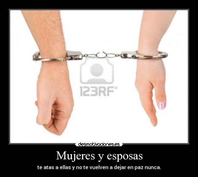 Mujeres y esposas - te atas a ellas y no te vuelven a dejar en paz nunca.