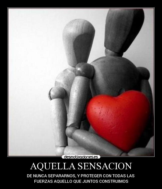 AQUELLA SENSACION - DE NUNCA SEPARARNOS, Y PROTEGER CON TODAS LAS 
FUERZAS AQUELLO QUE JUNTOS CONSTRUIMOS