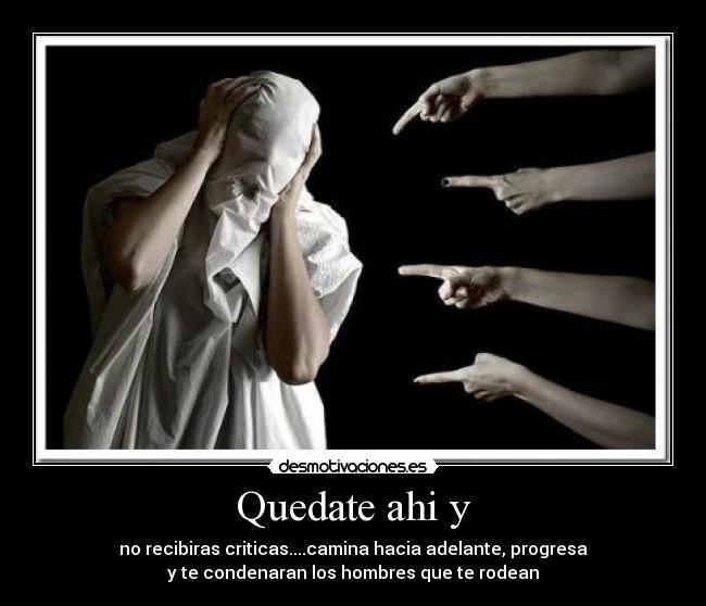 Quedate ahi y - no recibiras criticas....camina hacia adelante, progresa
y te condenaran los hombres que te rodean