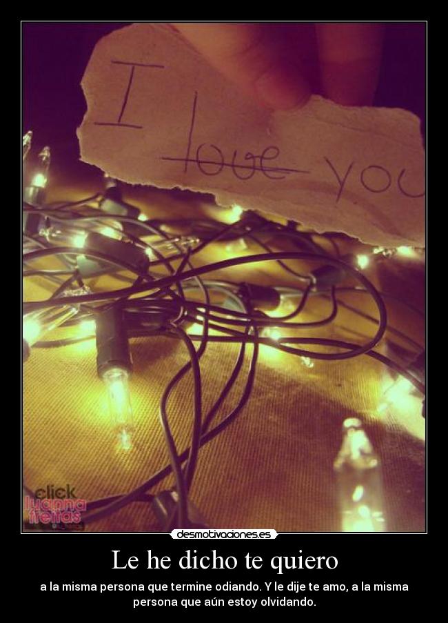 Le he dicho te quiero - a la misma persona que termine odiando. Y le dije te amo, a la misma
persona que aún estoy olvidando.