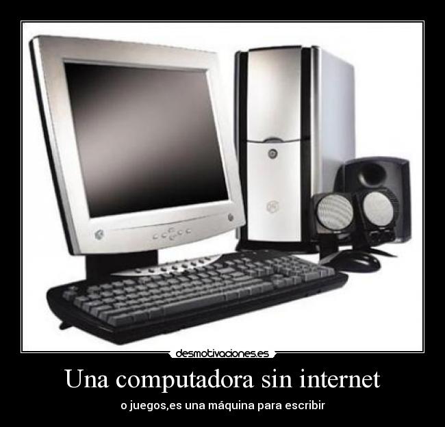 Una computadora sin internet - o juegos,es una máquina para escribir