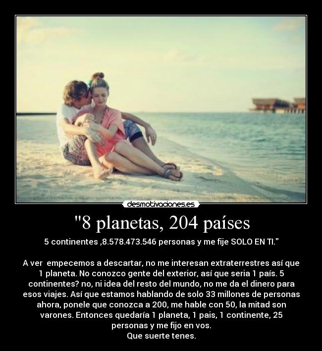 8 planetas, 204 países - 5 continentes ,8.578.473.546 personas y me fije SOLO EN TI.
A ver empecemos a descartar, no me interesan extraterrestres así que
1 planeta. No conozco gente del exterior, así que seria 1 país. 5
continentes? no, ni idea del resto del mundo, no me da el dinero para
esos viajes. Así que estamos hablando de solo 33 millones de personas
ahora, ponele que conozca a 200, me hable con 50, la mitad son
varones. Entonces quedaría 1 planeta, 1 pais, 1 continente, 25
personas y me fijo en vos.
Que suerte tenes.