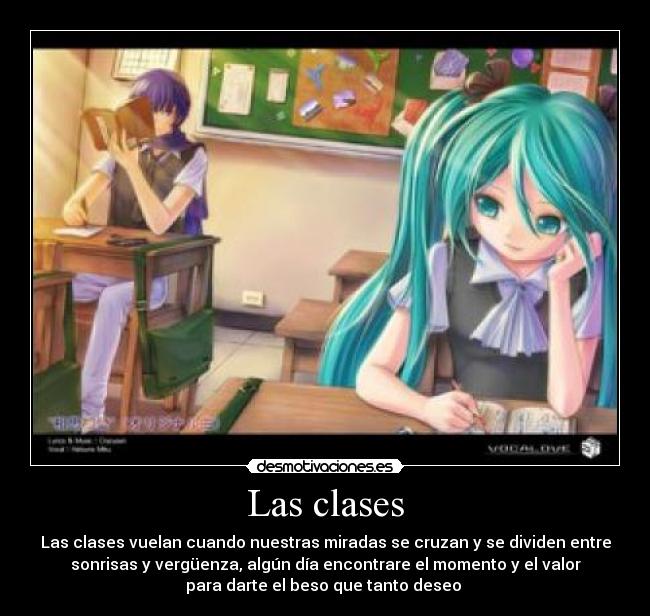Las clases - Las clases vuelan cuando nuestras miradas se cruzan y se dividen entre
sonrisas y vergüenza, algún día encontrare el momento y el valor
para darte el beso que tanto deseo