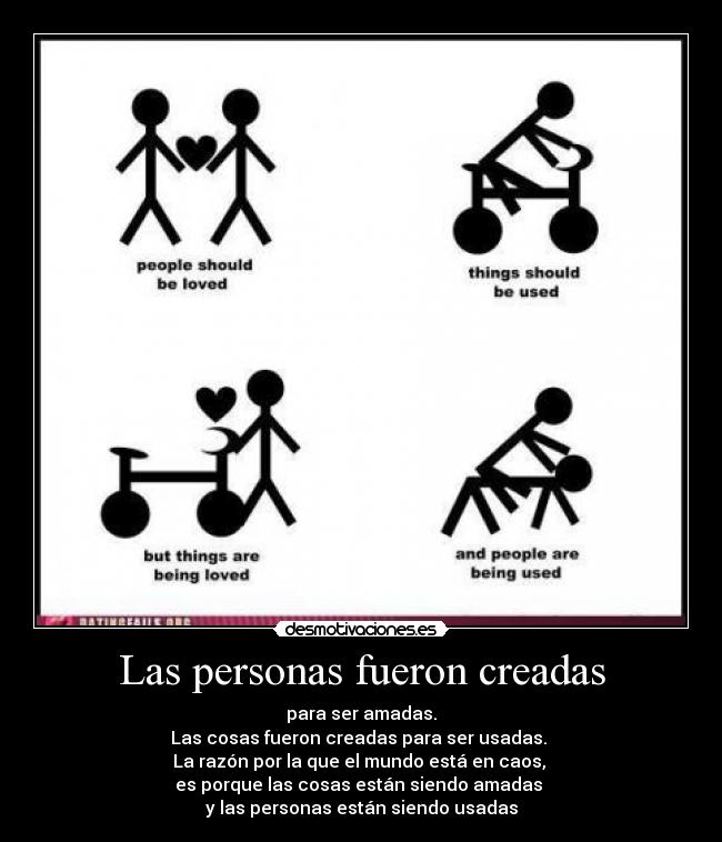 Las personas fueron creadas - para ser amadas.
Las cosas fueron creadas para ser usadas. 
La razón por la que el mundo está en caos, 
es porque las cosas están siendo amadas 
y las personas están siendo usadas