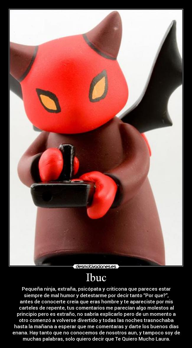 Ibuc - Pequeña ninja, extraña, psicópata y criticona que pareces estar
siempre de mal humor y detestarme por decir tanto “Por que?”,
antes de conocerte creía que eras hombre y te apareciste por mis
carteles de repente, tus comentarios me parecían algo molestos al
principio pero es extraño, no sabría explicarlo pero de un momento a
otro comenzó a volverse divertido y todas las noches trasnochaba
hasta la mañana a esperar que me comentaras y darte los buenos días
enana. Hay tanto que no conocemos de nosotros aun, y tampoco soy de
muchas palabras, solo quiero decir que Te Quiero Mucho Laura.