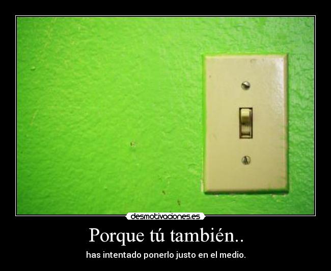 Porque tú también.. - has intentado ponerlo justo en el medio.