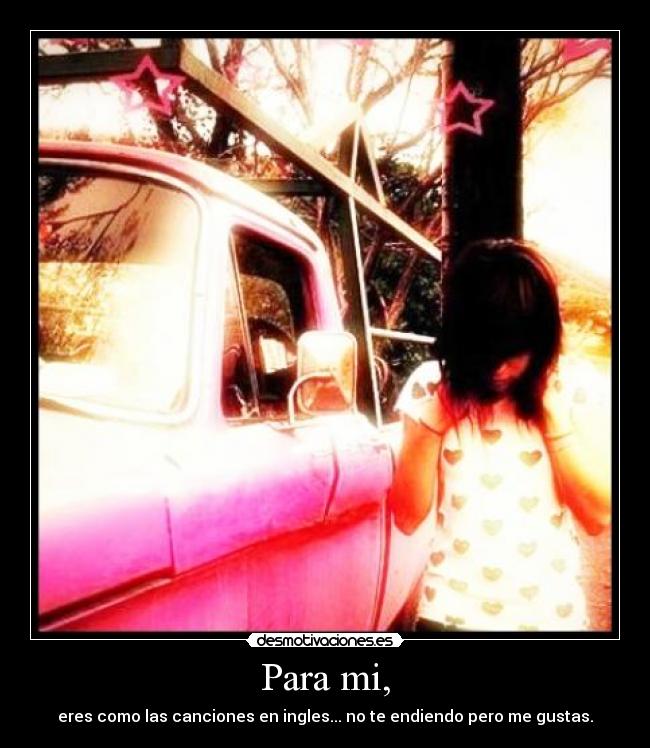 Para mi, - eres como las canciones en ingles... no te endiendo pero me gustas.