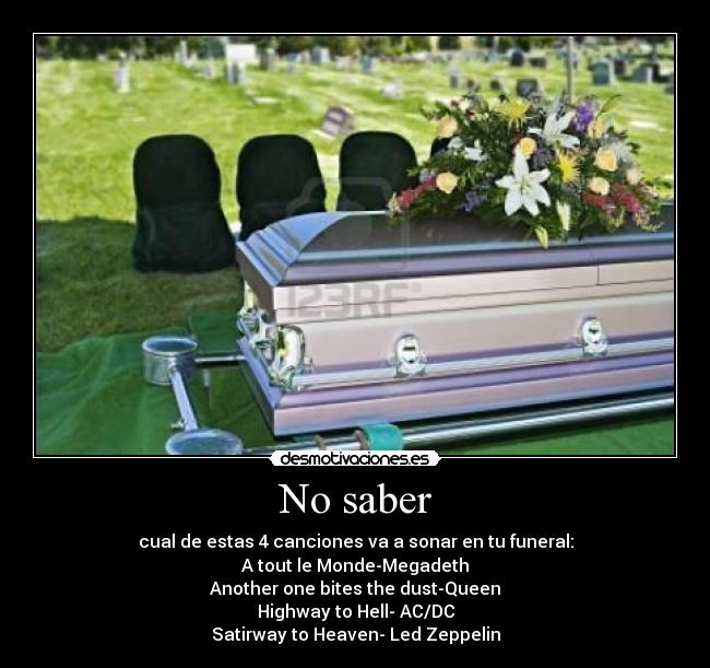 No saber - cual de estas 4 canciones va a sonar en tu funeral:
A tout le Monde-Megadeth
Another one bites the dust-Queen
Highway to Hell- AC/DC
Satirway to Heaven- Led Zeppelin