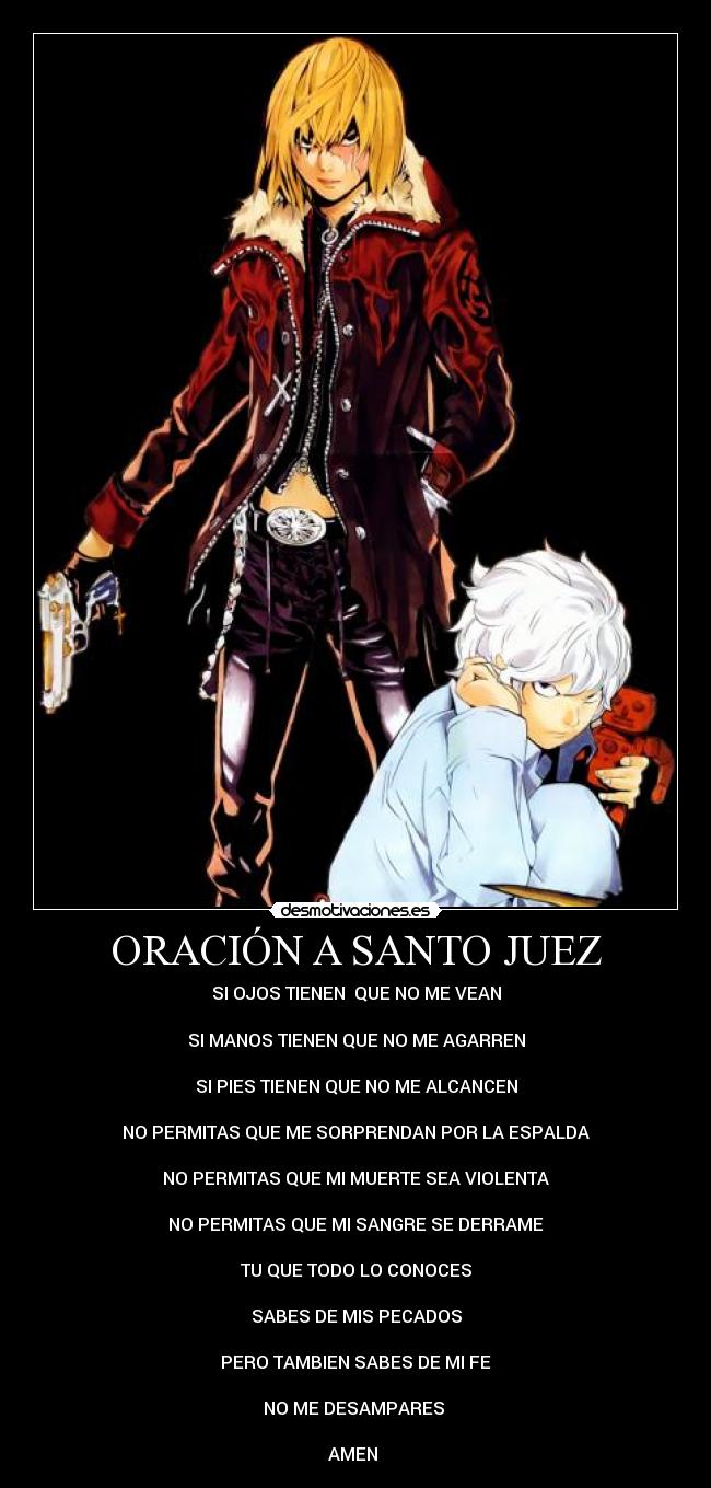 ORACIÓN A SANTO JUEZ - SI OJOS TIENEN QUE NO ME VEAN
SI MANOS TIENEN QUE NO ME AGARREN
SI PIES TIENEN QUE NO ME ALCANCEN
NO PERMITAS QUE ME SORPRENDAN POR LA ESPALDA
NO PERMITAS QUE MI MUERTE SEA VIOLENTA
NO PERMITAS QUE MI SANGRE SE DERRAME
TU QUE TODO LO CONOCES
SABES DE MIS PECADOS
PERO TAMBIEN SABES DE MI FE
NO ME DESAMPARES
AMEN