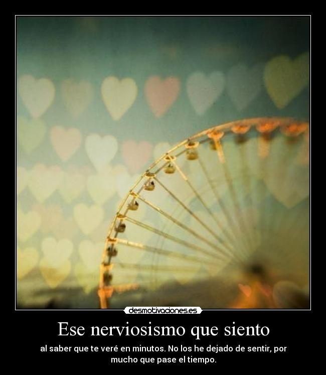Ese nerviosismo que siento - al saber que te veré en minutos. No los he dejado de sentir, por
mucho que pase el tiempo.