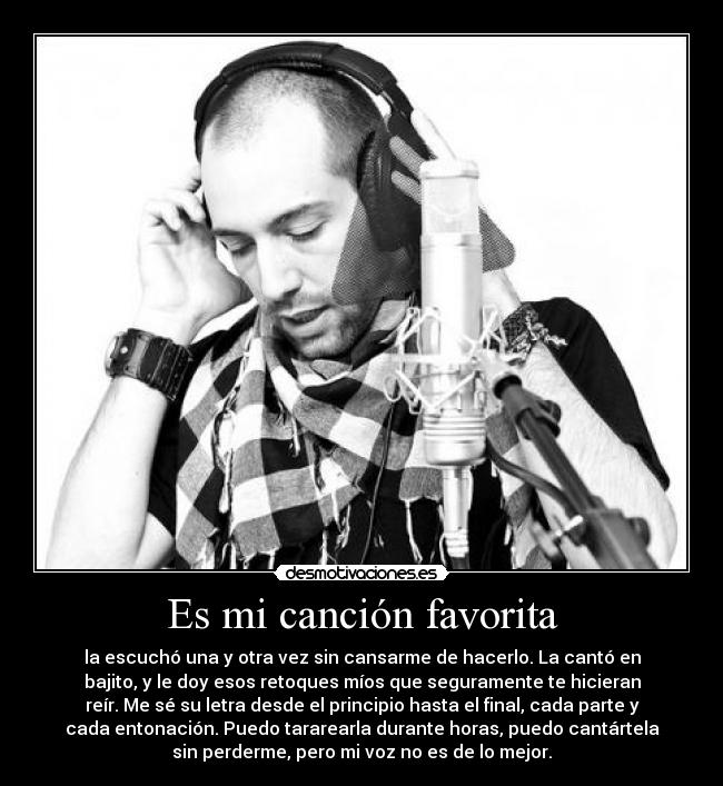 Es mi canción favorita - la escuchó una y otra vez sin cansarme de hacerlo. La cantó en
bajito, y le doy esos retoques míos que seguramente te hicieran
reír. Me sé su letra desde el principio hasta el final, cada parte y
cada entonación. Puedo tararearla durante horas, puedo cantártela
sin perderme, pero mi voz no es de lo mejor.