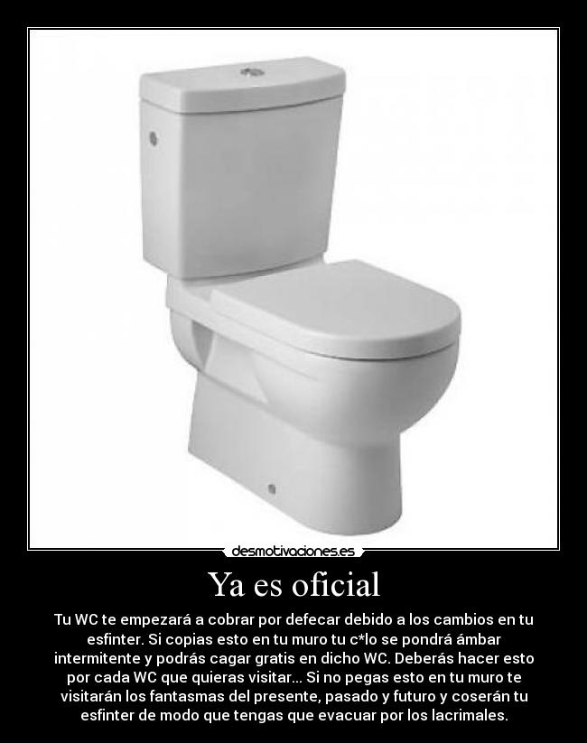 Ya es oficial - Tu WC te empezará a cobrar por defecar debido a los cambios en tu
esfinter. Si copias esto en tu muro tu c*lo se pondrá ámbar
intermitente y podrás cagar gratis en dicho WC. Deberás hacer esto
por cada WC que quieras visitar... Si no pegas esto en tu muro te
visitarán los fantasmas del presente, pasado y futuro y coserán tu
esfinter de modo que tengas que evacuar por los lacrimales.