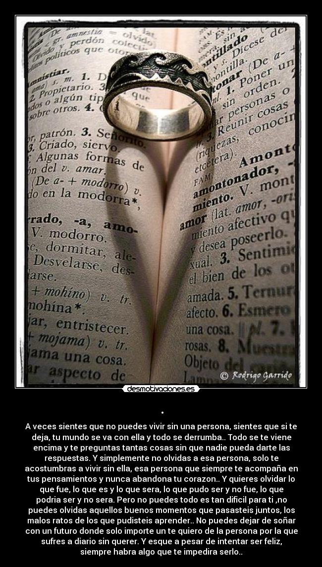 . - A veces sientes que no puedes vivir sin una persona, sientes que si te
deja, tu mundo se va con ella y todo se derrumba.. Todo se te viene
encima y te preguntas tantas cosas sin que nadie pueda darte las
respuestas. Y simplemente no olvidas a esa persona, solo te
acostumbras a vivir sin ella, esa persona que siempre te acompaña en
tus pensamientos y nunca abandona tu corazon.. Y quieres olvidar lo
que fue, lo que es y lo que sera, lo que pudo ser y no fue, lo que
podria ser y no sera. Pero no puedes todo es tan dificil para ti ,no
puedes olvidas aquellos buenos momentos que pasasteis juntos, los
malos ratos de los que pudisteis aprender.. No puedes dejar de soñar
con un futuro donde solo importe un te quiero de la persona por la que
sufres a diario sin querer. Y esque a pesar de intentar ser feliz,
siempre habra algo que te impedira serlo..